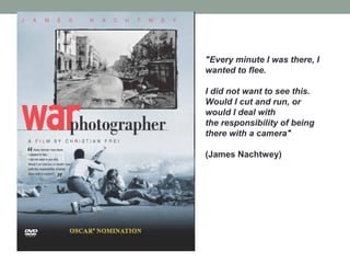 "Every minute I was there, I
wanted to flee.
I did not want to see this.
Would I cut and run, or
would I deal with
the responsibility of being
there with a camera"
(James Nachtwey)
 
