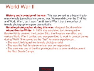 World War II
History and coverage of the war: This war served as a beginning for
many female journalists in covering war. Women did cover the Civil War
and World War I, but it wasn’t until World War II that the number of
female photographers grew dramatically.
Notable photographer during this war: Margaret Bourke-White.
About Bourke-White: In 1935, she was hired by Life magazine.
Bourke-White covered the London Blitz, the Russian war effort, and
various World War II battles, and was permitted to work in combat zones
during WWII. She served as the “first” for many experiences…
- She was Life Magazine’s female photojournalist
- She was the first female American war correspondent.
- She also was one of the first photographers to enter and document
the Nazi Death Camps.
Photos
 