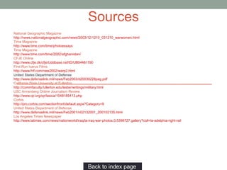 National Geographic Magazine
http://news.nationalgeographic.com/news/2003/12/1210_031210_warwomen.html
Time Magazine
http://www.time.com/time/photoessays
Time Magazine
http://www.time.com/time/2002/afghanistan/
CFJE Online
http://www.cfje.dk/cfje/Uddbase.nsf/ID/UB04481190
First Run Icarus Films
http://www.frif.com/new2002/warp2.html
United States Department of Defense
http://www.defenselink.mil/news/Feb2003/d20030228pag.pdf
California State University at Fullerton
http://commfaculty.fullerton.edu/lester/writings/military.html
USC Annenberg Online Journalism Review
http://www.ojr.org/ojr/lasica/1048185413.php
Corbis
http://pro.corbis.com/sectionfront/default.aspx?Category=9
United States Department of Defense
http://www.defenselink.mil/news/Feb2001/n02132001_200102135.html
Los Angeles Times Newspaper
http://www.latimes.com/news/nationworld/iraq/la-iraq-war-photos,0,5399727.gallery?coll=la-adelphia-right-rail
Back to index page…
Sources
 