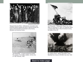 Joe Rosenthal - "Raising the Flag on Iwo Jima,”
taken on February 23, 1945. U.S. Marines raised
a United States flag on Mount Suribachi during
the Battle of Iwo Jim.
Margaret Bourke-White - Half-starved, emaciated male
prisoners behind barbed wire fence, staring vacantly into
space at Buchenwald concentration camp during
liberation by American forces.
Back to index page…
Joe Rosenthal - a marine advancing toward
the corpses of two fellow soldiers at Iwo Jima
on 19th February, 1945.
W. Eugene Smith - Marine Demolition Team
Blasting Out a Cave on Hill 382. Iwo Jima, 1945
 