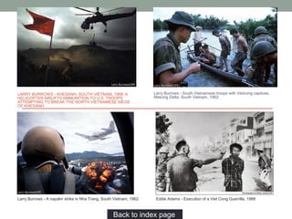 LARRY BURROWS - KHESANH, SOUTH VIETNAM, 1968: A
HELICOPTER AIRLIFTS AMMUNITION TO U.S. TROOPS
ATTEMPTING TO BREAK THE NORTH VIETNAMESE SIEGE
OF KHESANH.
Larry Burrows - South Vietnamese troops with Vietcong captives,
Mekong Delta, South Vietnam, 1962.
Larry Burrows - A napalm strike in Nha Trang, South Vietnam, 1962.
Back to index page…
Eddie Adams - Execution of a Viet Cong Guerrilla, 1968
 