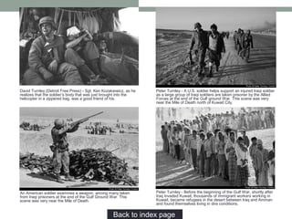 Peter Turnley - A U.S. soldier helps support an injured Iraqi soldier
as a large group of Iraqi soldiers are taken prisoner by the Allied
Forces at the end of the Gulf ground War. This scene was very
near the Mile of Death north of Kuwait City.
An American soldier examines a weapon, among many taken
from Iraqi prisoners at the end of the Gulf Ground War. This
scene was very near the Mile of Death.
Peter Turnley - Before the beginning of the Gulf War, shortly after
Iraq invaded Kuwait, thousands of immigrant workers working in
Kuwait, became refugees in the desert between Iraq and Amman
and found themselves living in dire conditions.
David Turnley (Detroit Free Press) - Sgt. Ken Kozakiewicz, as he
realizes that the soldier’s body that was just brought into the
helicopter in a zippered bag, was a good friend of his.
Back to index page…
 