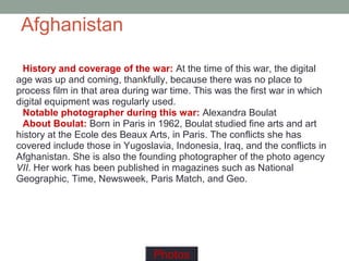 Afghanistan
History and coverage of the war: At the time of this war, the digital
age was up and coming, thankfully, because there was no place to
process film in that area during war time. This was the first war in which
digital equipment was regularly used.
Notable photographer during this war: Alexandra Boulat
About Boulat: Born in Paris in 1962, Boulat studied fine arts and art
history at the Ecole des Beaux Arts, in Paris. The conflicts she has
covered include those in Yugoslavia, Indonesia, Iraq, and the conflicts in
Afghanistan. She is also the founding photographer of the photo agency
VII. Her work has been published in magazines such as National
Geographic, Time, Newsweek, Paris Match, and Geo.
Photos
 