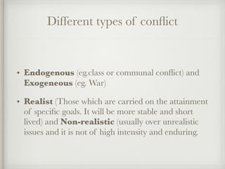 Different types of conflict
• Endogenous (eg.class or communal conflict) and
Exogeneous (eg. War)
• Realist (Those which are carried on the attainment
of specific goals. It will be more stable and short
lived) and Non-realistic (usually over unrealistic
issues and it is not of high intensity and enduring.
 