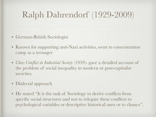 Ralph Dahrendorf (1929-2009)
• German-British Sociologist
• Known for supporting anti-Nazi activities, went to concentration
camp as a teenager
• Class Conflict in Industrial Society (1959)- gave a detailed account of
the problem of social inequality in modern or post-capitalist
societies.
• Dialectal approach
• He stated “It is the task of Sociology to derive conflicts from
specific social structures and not to relegate these conflicts to
psychological variables or descriptive historical ones or to chance”.
 