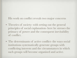 His work on conflict reveals two major concerns
• Theories of society- with setting out the general
principles of social explanation- here he stresses the
primacy of power and the consequent inevitability
of conflict.
• The determinants of active conflict- the ways social
institutions systematically generate groups with
conflicting interests and the circumstances in which
such groups will become organised and active.
 