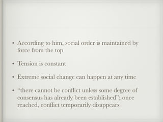 • According to him, social order is maintained by
force from the top
• Tension is constant
• Extreme social change can happen at any time
• “there cannot be conflict unless some degree of
consensus has already been established”; once
reached, conflict temporarily disappears
 