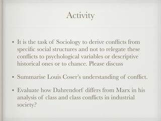 Activity
• It is the task of Sociology to derive conflicts from
specific social structures and not to relegate these
conflicts to psychological variables or descriptive
historical ones or to chance. Please discuss
• Summarise Louis Coser’s understanding of conflict.
• Evaluate how Dahrendorf differs from Marx in his
analysis of class and class conflicts in industrial
society?
 