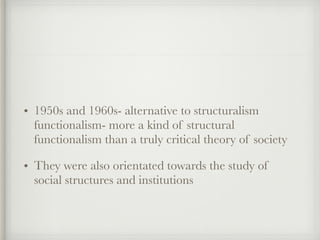 • 1950s and 1960s- alternative to structuralism
functionalism- more a kind of structural
functionalism than a truly critical theory of society
• They were also orientated towards the study of
social structures and institutions
 