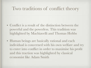 Two traditions of conflict theory
• Conflict is a result of the distinction between the
powerful and the powerless. This tradition was
highlighted by Machiavelli and Thomas Hobbs
• Human beings are basically rational and each
individual is concerned with his own welfare and try
to enter into conflict in order to maximise his profit
and this traction was highlighted by classical
economist like Adam Smith
 