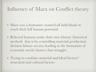 Influence of Marx on Conflict theory
• Marx was a humanist (wanted all individuals to
reach their full human potential
• Believed humans make their own history (historical
method; that is by controlling material production
division labour occurs; leading to the formation of
economic social classes; class struggle)
• Trying to combine material and ideal factors/
structural and cultural factors
 