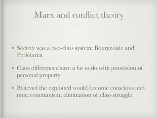 Marx and conflict theory
• Society was a two-class system: Bourgeoisie and
Proletariat
• Class differences have a lot to do with possession of
personal property
• Believed the exploited would become conscious and
unit; communism; elimination of class struggle
 