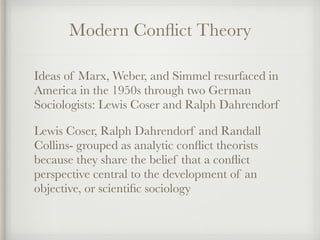 Modern Conflict Theory
Ideas of Marx, Weber, and Simmel resurfaced in
America in the 1950s through two German
Sociologists: Lewis Coser and Ralph Dahrendorf
Lewis Coser, Ralph Dahrendorf and Randall
Collins- grouped as analytic conflict theorists
because they share the belief that a conflict
perspective central to the development of an
objective, or scientific sociology
 