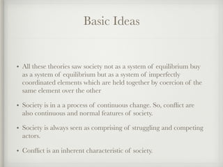 Basic Ideas
• All these theories saw society not as a system of equilibrium buy
as a system of equilibrium but as a system of imperfectly
coordinated elements which are held together by coercion of the
same element over the other
• Society is in a a process of continuous change. So, conflict are
also continuous and normal features of society.
• Society is always seen as comprising of struggling and competing
actors.
• Conflict is an inherent characteristic of society.
 