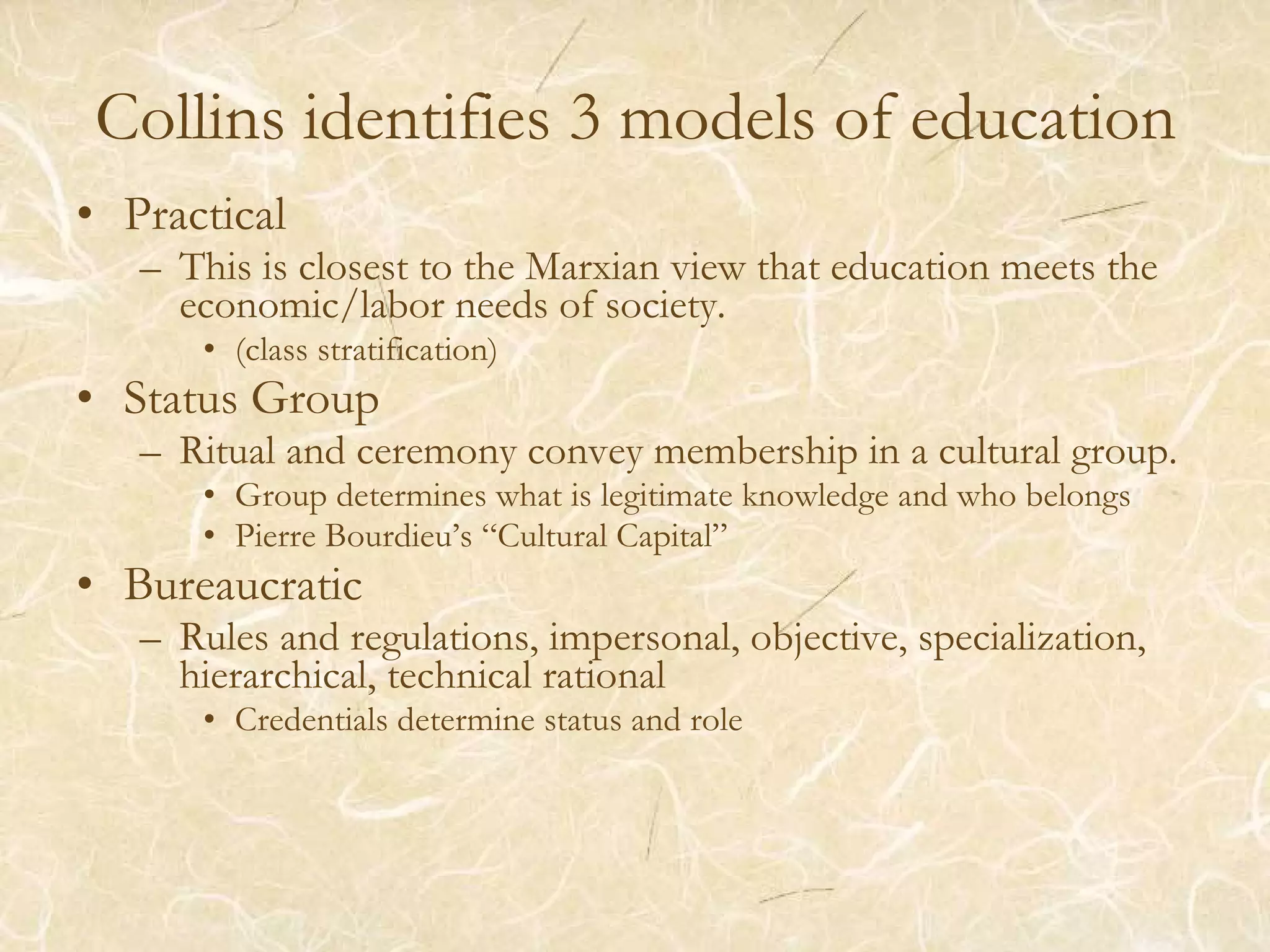 Collins identifies 3 models of education Practical This is closest to the Marxian view that education meets the economic/labor needs of society. (class stratification) Status Group Ritual and ceremony convey membership in a cultural group. Group determines what is legitimate knowledge and who belongs Pierre Bourdieu’s “Cultural Capital” Bureaucratic Rules and regulations, impersonal, objective, specialization, hierarchical, technical rational Credentials determine status and role