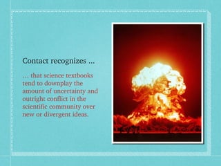 Contact recognizes ... 
… that science textbooks 
tend to downplay the 
amount of uncertainty and 
outright conflict in th...