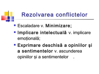 Rezolvarea conflictelor
 Escaladare v. Minimizare;
 Implicare intelectuală v. implicare
emoţională;
 Exprimare deschisă...