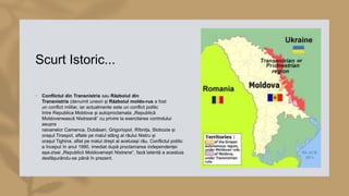 Scurt Istoric...
• Conflictul din Transnistria sau Războiul din
Transnistria (denumit uneori și Războiul moldo-rus a fost
un conflict militar, iar actualmente este un conflict politic
între Republica Moldova și autoproclamata „Republică
Moldovenească Nistreană” cu privire la exercitarea controlului
asupra
raioanelor Camenca, Dubăsari, Grigoriopol, Rîbnița, Slobozia și
orașul Tiraspol, aflate pe malul stâng al râului Nistru și
orașul Tighina, aflat pe malul drept al aceluiași râu. Conflictul politic
a început în anul 1990, imediat după proclamarea independenței
așa-zisei „Republicii Moldovenești Nistrene”, fază latentă a acestuia
desfășurându-se până în prezent.
 