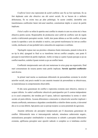 Conflictul latent etse reprezentat de acelel conflcite care fie au fost reprimate, fie au
fost deplasate catre alte obiective sau alti actori sociali, fie se bucura de o atribuire
defectuoasa, fie nu exista inca pe plan psihologic. In aceste conditii, dezirabila este
transformarea conflictului latent intr-unul manifest, constientizat deplin si corect de partile
implicate.

       Falsul conflict se refera la aparitia unui conflict in situatia in care nu exista nici o baza
obiectiva pentru acesta. Responsabile de producerea unor astfel de conflicte sunt de regula
erorile si deficientele perceptiei sociale. Astfel, desi poate debuta ca un fals conflict, el poate
scoate la suprafata o serie de atitudini si motive, care permit trasformarea lui intr-un conflict
veridic, desfasurat cel mai probabil intr-o atmosfera de suspiciune si ostilitate.

       Tipologiile expuse mai sus prezinta o dinamica foarte interesanta, putand evolua de la
un tip la altul, ajungand in final sa se transforme intr-un conflict complex, care poate fi
perceput in mod diferit de partile implicate. Astfel, in timp ce o parte il poate percepe ce pe un
conflict manifest, cealalta il poate resimti ca pe un conflict latent.

       Conflictele interpersonale sunt cele mai numeroase in orice grup sau organizatie, fiind
mari consumatoare de resurse pentru toate partile implicate. Sursele aparitiei conflictelor
sunt diverse.

       In primul rand merita sa mentionam diferentele de personalitate existente la nivelul
actorilor sociali, mai precis modul in care anumite trasaturi de personalitate se obiectiveaza,
se materializeaza in comportamente observabile.

       O alta sursa generatoare de conflict o reprezinta existenta unor obiective, interese si
scopuri diferite. In cadrul conflictului obiectivele participantilor pot fi contrar-independente
ca in cazul competitiei, dar totodata pot fi opuse, indivizii raportanduse la norme si valori
sociale cel putin diferite. Aceasta diferentiere a intereselor si obiectivelor actorilor implicati i
situatia conflictula, antreneaza o degradare considerabila a relatiilor dintre acestia, ei devenind
din ce in ce mai diferiti, fapt pentru care se percep reciproc ca surse potentiale de agresiune.

       Anumite deficiente ale perceptiei interpersonale pot fi deasemena generatoare de
conflict. Diferentierile intra si intercategoriale radicale, stimularea cathexisului negativ,
minimalizarea perceptiei similitudinilor si maximizarea in schimb a perceptiei diferentelor
existente, aplificarea perceptiei unor opozitii radicale si complete ca si totalitatea erorilor


                                                                                                   3
 
