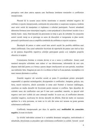 perceptive sunt doar cateva aspecte care faciliteaza instalarea tensiunilor si conflictelor
interpersonale.

       Plecand de la aceasta cauza merita mentionate si anumite atitudini negative de
ostilitate si rejectie interpersonala, sentimente de neincredere si suspiciune reciproca, tendinta
unui actor social de manipulare si exploatare a celorlati participanti. Factorii atitudinali
determina formarea unor stereotipuri negatie, a unor prejudecati si discriminari sociale si au o
latenta foarte mare, fiind deosebit de persistente in timp si greu de schimbat. In consecinta
actorii sociali incep sa se perceapa ca surse de disconfort si nesiguranta in plan social,
personal si profesional ceea ce amplifica tendintele de ostilitatea si rejectie reciproca.

       Decalajele de putere si statut social intre actorii sociali fac posibila stabilirea unei
relatii conflictuale. Este cazul subiectilor favorizati de raporturile de putere care tind sa faca
uz de puterea disponibila impotriva celorlati participanti pentru a-si indeplini propriile
obiective si scopuri.

       Comunicarea limitata si eronata devine si ea o sursa a conflictului. Atunci cand
numarul mesajelor schimbate sunt reduse si/ sau distorsionate, informatiile de care care
dispune individul pentru a-si forma o parere despre interlocutorii sai sunt partiale, trunchiate
sau realmente false. Imaginea pe care el o va obtine in final va fi una partiala, incompleta si in
mare masura derutanta si confuza.

       Emotiile negative ale actorilor sociali ar putea fi considerate printre principalii
responsabili ai aparitiei neintelegerilor, divergentelor si conflictelor. Antipatia, gelozia, ura,
furia, uneori insinctive, alteori acumulate in urma unor frustrari si tensiuni indelungate,
constituie un mediu deosebit de favorizant pentru tensiuni si conflicte. Spre deosebire de
celelalte surse ale conflictelor care pot fi mai usor camuflate, emotiile, in special celel
negative sunt usor vizibile de catre anturajul imediat. In acest caz, al conflictelor datorate
emotiilor negative, rezolvarea lor devine deosebit de dificila, fiind de multe ori necesara
apelarea la o terta persoana, cu toate ca in cele din urma nici aceasta nu poate garanta
solutionarea conflictului.

       Conflictele interpersonale pot duce la aparitia unei multitudini de consecinte
negative, la toate nivelurile.

       La nivelul individului asistam la o veritabila deturnare energetica, motivationala si
atitudinala, directionata cu precadere spre solutionarea conflictelor cu ceilalti. Actorul social

                                                                                                4
 
