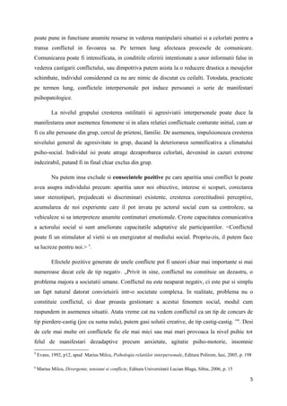 poate pune in functiune anumite resurse in vederea manipularii situatiei si a celorlati pentru a
transa conflictul in favoarea sa. Pe termen lung afecteaza procesele de comunicare.
Comunicarea poate fi intensificata, in conditiile oferirii intentionate a unor informatii false in
vederea castigarii conflictului, sau dimpotriva putem asista la o reducere drastica a mesajelor
schimbate, individul considerand ca nu are nimic de discutat cu ceilalti. Totodata, practicate
pe termen lung, conflictele interpersonale pot induce persoanei o serie de manifestari
psihopatologice.

           La nivelul grupului cresterea ostilitatii si agresiviatii interpersonale poate duce la
manifestarea unor asemenea fenomene si in afara relatiei conflictuale conturate initial, cum ar
fi cu alte persoane din grup, cercul de prieteni, familie. De asemenea, impulsioneaza cresterea
nivelului general de agresivitate in grup, ducand la deteriorarea semnificativa a climatului
psiho-social. Individul isi poate atrage dezaprobarea celorlati, devenind in cazuri extreme
indezirabil, putand fi in final chiar exclus din grup.

           Nu putem insa exclude si consecintele pozitive pe care aparitia unui conflict le poate
avea asupra individului precum: aparitia unor noi obiective, interese si scopuri, corectarea
unor stereotipuri, prejudecati si discriminari existente, cresterea corectitudinii perceptive,
acumularea de noi experiente care il pot invata pe actorul social cum sa controleze, sa
vehiculeze si sa interpreteze anumite continuturi emotionale. Creste capacitatea comunicativa
a actorului social si sunt ameliorate capacitatile adaptative ale participantilor. <Conflictul
poate fi un stimulator al vietii si un energizator al mediului social. Propriu-zis, il putem face
sa lucreze pentru noi.> 5.

           Efectele pozitive generate de unele conflicte pot fi uneori chiar mai importante si mai
numeroase decat cele de tip negativ. „Privit in sine, conflictul nu constituie un dezastru, o
problema majora a societatii umane. Conflictul nu este neaparat negativ, ci este pur si simplu
un fapt natural datorat convietuirii intr-o societate complexa. In realitate, problema nu o
constituie conflictul, ci doar proasta gestionare a acestui fenomen social, modul cum
raspundem in asemenea situatii. Atata vreme cat nu vedem conflictul ca un tip de concurs de
tip pierdere-castig (joc cu suma nula), putem gasi solutii creative, de tip castig-castig. ” 6. Desi
de cele mai multe ori conflictele fie ele mai mici sau mai mari provoaca la nivel psihic tot
felul de manifestari dezadaptive precum anxietate, agitatie psiho-motorie, insomnie
5
    Evans, 1992, p12, apud Marius Milcu, Psihologia relatiilor interpersonale, Editura Polirom, Iasi, 2005, p. 198

6
    Marius Milcu, Divergente, tensiuni si conflicte, Editura Universitatii Lucian Blaga, Sibiu, 2006, p. 15

                                                                                                                 5
 