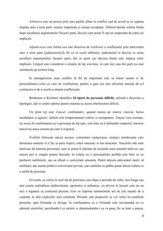 Arbitarea este un proces prin care partile aflate in conflict cad de acord sa isi supuna
disputa unei a treia parti, neutra, impartiala si comun acceptata. Arbitrul decide solutia finala
dupa ascultarea argumentelor fiecarei parti, decizie care poate fi sau nu respectata de catre cei
implicati.

        Adjudecarea este forma cea mai directiva de rezolvare a conflictului prin interventia
unei a treia parti (judecatorul).la fel ca in cazul arbitrarii, judecatorul ia decizia in urma
ascultarii argumentelor fiecarei parti, dar in acest caz decizia finala este impusa celor
implicati. Litigiul este considerat o situatie de tip win-lose, in care nici una din parti nu este
satisfacuta pe termen lung.

        In managerierea unui conflict la fel de important este sa tinem seama si de
personalitatea celui cu care ne confruntam, pentru a gasi cea mai eficienta metoda de a-l
contracara si de a rezolva situatia conflictuala.

        Brinkman si Kirshner identifica 10 tipuri de persoane dificile, oferind o descriere a
tipologiei, dar si solutii optime pentru tratarea cu acesti interlocutori dificili.

        Un prim tip este Tancul, confruntativ, gasind mereu pe cineva vinovat, furios
nerabdator si agresiv, definit orin temperanment coleric si nestapanire. Tancul vrea rezutate,
nu scuze.In confruntarea cu o persoana de tip tanc, este bine sa ii dobanditi respectul, intrucat
tancul nu ataca oameni pe care ii respecta.

        Perfidul foloseste atacul ascuns- comentarii rautacioase, remarci nerelevante care
deruteaza oamenii si ii fac sa para stupizi, omor sarcastic si ton muscator. Atacurile sale sunt
motivate de interese personale, care ar putea fi afectate de actiunile unor anumiti indivizi, sau
uneori pur si simplu pentru bravada. In relatia cu o personalitate perfida este bine sa va
prefaceti indiferenti, sau sa afisati o curiozitate amuzata. Puteti detecta adevaratul motiv al
ostilitatii, dar numai printr-o conversatie privata, caci umilirea in public poate afecat relatia cu
o astfel de persoana.

        Grenada, se refera la acel tip de persoana care dupa o perioda de calm, mai lunga sau
mai scurta explodeaza nedirectionat, zgomotos si nebunesc, cu privire la lucruri care nu au
nici o legatura cu contextul prezent. Unii isi reprima sentimentele ani de zile inanite de a
exploda, la altii exploziile sunt cotidiene. Primele sale propozitii se vor referi la conditiile
prezente, apoi Grenada va divaga. In confruntarea cu o Grenada este recomandat sa va
adresati emotiilor, ascultandu-l cu atentie si demonstrandu-i ca va pasa, fie sa luati o pauza.

                                                                                                  8
 