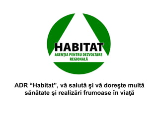 .
ADR “Habitat”, vă salută şi vă doreşte multă
sănătate şi realizări frumoase în viaţă
 