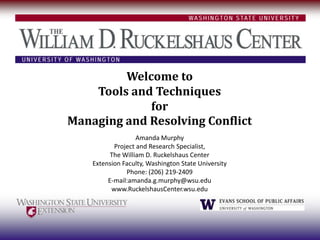 Welcome to
    Tools and Techniques
             for
Managing and Resolving Conflict
                   Amanda Murphy
           Project and Research Specialist,
          The William D. Ruckelshaus Center
    Extension Faculty, Washington State University
               Phone: (206) 219-2409
         E-mail:amanda.g.murphy@wsu.edu
          www.RuckelshausCenter.wsu.edu
 
