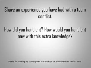 Share an experience you have had with a team
conflict.
How did you handle it? How would you handle it
now with this extra knowledge?
Thanks for viewing my power point presentation on effective team conflict skills.
 