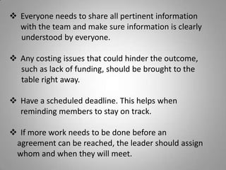  Everyone needs to share all pertinent information
with the team and make sure information is clearly
understood by everyone.
 Any costing issues that could hinder the outcome,
such as lack of funding, should be brought to the
table right away.
 Have a scheduled deadline. This helps when
reminding members to stay on track.
 If more work needs to be done before an
agreement can be reached, the leader should assign
whom and when they will meet.
 