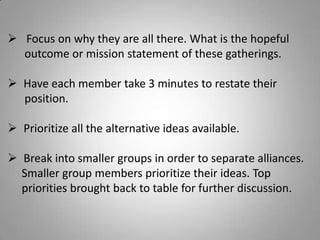  Focus on why they are all there. What is the hopeful
outcome or mission statement of these gatherings.
 Have each member take 3 minutes to restate their
position.
 Prioritize all the alternative ideas available.
 Break into smaller groups in order to separate alliances.
Smaller group members prioritize their ideas. Top
priorities brought back to table for further discussion.
 
