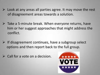  Look at any areas all parties agree. It may move the rest
of disagreement areas towards a solution.
 Take a 5-minute break. When everyone returns, have
him or her suggest approaches that might address the
conflict.
 If disagreement continues, have a subgroup select
options and then report back to the full group.
 Call for a vote on a decision.
 