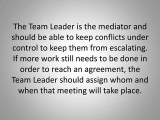 The Team Leader is the mediator and
should be able to keep conflicts under
control to keep them from escalating.
If more work still needs to be done in
order to reach an agreement, the
Team Leader should assign whom and
when that meeting will take place.
 