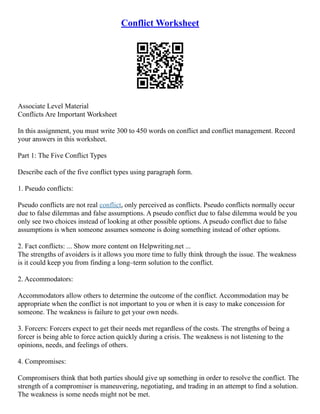 Conflict Worksheet
Associate Level Material
Conflicts Are Important Worksheet
In this assignment, you must write 300 to 450 words on conflict and conflict management. Record
your answers in this worksheet.
Part 1: The Five Conflict Types
Describe each of the five conflict types using paragraph form.
1. Pseudo conflicts:
Pseudo conflicts are not real conflict, only perceived as conflicts. Pseudo conflicts normally occur
due to false dilemmas and false assumptions. A pseudo conflict due to false dilemma would be you
only see two choices instead of looking at other possible options. A pseudo conflict due to false
assumptions is when someone assumes someone is doing something instead of other options.
2. Fact conflicts: ... Show more content on Helpwriting.net ...
The strengths of avoiders is it allows you more time to fully think through the issue. The weakness
is it could keep you from finding a long–term solution to the conflict.
2. Accommodators:
Accommodators allow others to determine the outcome of the conflict. Accommodation may be
appropriate when the conflict is not important to you or when it is easy to make concession for
someone. The weakness is failure to get your own needs.
3. Forcers: Forcers expect to get their needs met regardless of the costs. The strengths of being a
forcer is being able to force action quickly during a crisis. The weakness is not listening to the
opinions, needs, and feelings of others.
4. Compromises:
Compromisers think that both parties should give up something in order to resolve the conflict. The
strength of a compromiser is maneuvering, negotiating, and trading in an attempt to find a solution.
The weakness is some needs might not be met.
 