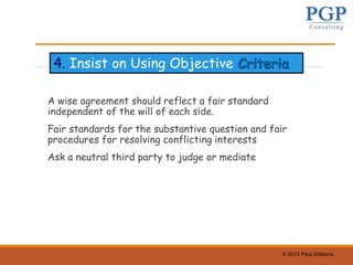 © 2015 Paul Gibbons
A wise agreement should reflect a fair standard
independent of the will of each side.
Fair standards for the substantive question and fair
procedures for resolving conflicting interests
Ask a neutral third party to judge or mediate
4. Insist on Using Objective Criteria
 
