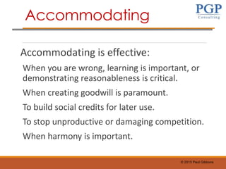 © 2015 Paul Gibbons
Accommodating is effective:
When you are wrong, learning is important, or
demonstrating reasonableness is critical.
When creating goodwill is paramount.
To build social credits for later use.
To stop unproductive or damaging competition.
When harmony is important.
Accommodating
 