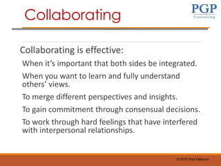© 2015 Paul Gibbons
Collaborating is effective:
When it’s important that both sides be integrated.
When you want to learn and fully understand
others’ views.
To merge different perspectives and insights.
To gain commitment through consensual decisions.
To work through hard feelings that have interfered
with interpersonal relationships.
Collaborating
 