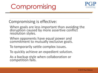 © 2015 Paul Gibbons
Compromising is effective:
When goals are less important than avoiding the
disruption caused by more assertive conflict
resolution styles.
When opponents have equal power and
commitment to mutually exclusive goals.
To temporarily settle complex issues.
To quickly achieve an expedient solution.
As a backup style when collaboration or
competition fails.
Compromising
 