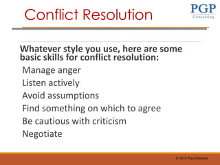 © 2015 Paul Gibbons
Whatever style you use, here are some
basic skills for conflict resolution:
Manage anger
Listen actively
Avoid assumptions
Find something on which to agree
Be cautious with criticism
Negotiate
Conflict Resolution
 