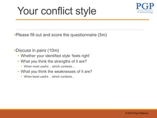 © 2015 Paul Gibbons
Your conflict style
•Please fill out and score the questionnaire (5m)
•Discuss in pairs (10m)
• Whether your identified style ‘feels right’
• What you think the strengths of it are?
• When most useful… which contexts…
• What you think the weaknesses of it are?
• When least useful… which contexts…
 