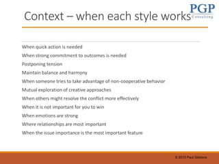© 2015 Paul Gibbons
Context – when each style works
When quick action is needed
When strong commitment to outcomes is needed
Postponing tension
Maintain balance and harmony
When someone tries to take advantage of non-cooperative behavior
Mutual exploration of creative approaches
When others might resolve the conflict more effectively
When it is not important for you to win
When emotions are strong
Where relationships are most important
When the issue importance is the most important feature
 