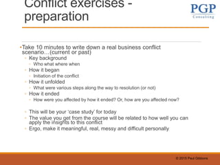© 2015 Paul Gibbons
Conflict exercises -
preparation
•Take 10 minutes to write down a real business conflict
scenario…(current or past)
◦ Key background
◦ Who what where when
◦ How it began
◦ Initiation of the conflict
◦ How it unfolded
◦ What were various steps along the way to resolution (or not)
◦ How it ended
◦ How were you affected by how it ended? Or, how are you affected now?
◦ This will be your ‘case study’ for today
◦ The value you get from the course will be related to how well you can
apply the insights to this conflict
◦ Ergo, make it meaningful, real, messy and difficult personally
 