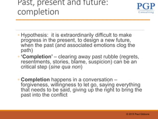 © 2015 Paul Gibbons
Past, present and future:
completion
◦ Hypothesis: it is extraordinarily difficult to make
progress in the present, to design a new future,
when the past (and associated emotions clog the
path)
◦ ‘Completion’ – clearing away past rubble (regrets,
resentments, stories, blame, suspicion) can be an
critical step (sine qua non)
◦ Completion happens in a conversation –
forgiveness, willingness to let go, saying everything
that needs to be said, giving up the right to bring the
past into the conflict
 