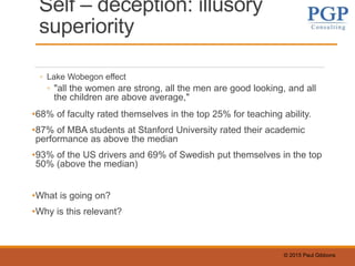 © 2015 Paul Gibbons
Self – deception: illusory
superiority
◦ Lake Wobegon effect
◦ "all the women are strong, all the men are good looking, and all
the children are above average,"
•68% of faculty rated themselves in the top 25% for teaching ability.
•87% of MBA students at Stanford University rated their academic
performance as above the median
•93% of the US drivers and 69% of Swedish put themselves in the top
50% (above the median)
•What is going on?
•Why is this relevant?
 