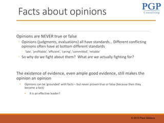 © 2015 Paul Gibbons
Facts about opinions
Opinions are NEVER true or false
◦ Opinions (judgments, evaluations) all have standards… Different conflicting
opinions often have at bottom different standards
◦ ‘late’, ‘profitable’, ‘efficient’, ‘caring’, ‘committed’, ‘reliable’
◦ So why do we fight about them? What are we actually fighting for?
The existence of evidence, even ample good evidence, still makes the
opinion an opinion
• Opinions can be ‘grounded’ with facts – but never proven true or false (because then they
become a fact)
• X is an effective leader?
 