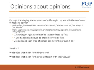© 2015 Paul Gibbons
Opinions about opinions
Perhaps the single greatest source of suffering in the world is the confusion
of fact and opinion
◦ And the fact that our opinions constitute ‘who we are’, ‘what we stand for’, ‘our integrity’,
‘our identity’
◦ Moral judgments are always opinions, predictions are always opinions, evaluations are
always opinions
◦ X is wrong or right can never be substantiated by fact
◦ Y will happen can never be proven correct or false
◦ Z is such and such type of person can never be proven T or F
So what?
What does that mean for how you are?
What does that mean for how you interact with their views?
 