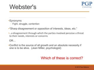 © 2015 Paul Gibbons
Webster's
•Synonyms
◦ Fight, struggle, contention
•“Sharp disagreement or opposition of interests, ideas, etc.”
•…a disagreement through which the parties involved perceive a threat
to their needs, interests or concerns
OR…
•Conflict is the source of all growth and an absolute necessity if
one is to be alive. (Jean Miller, psychologist)
Which of these is correct?
 