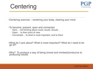 © 2015 Paul Gibbons
Centering
•Centering exercise – centering your body, clearing your mind
•To become: present, open and connected
◦ Here… not thinking about could, would, should…
◦ Open… to their point of view
◦ Connected… to what is most important, and to them
•What do I care about? What is most important? What do I need to let
go of?
•Why? To produce a way of being (mood and mindset)conducive to
producing results
 