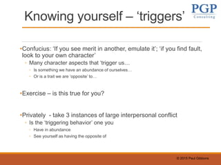 © 2015 Paul Gibbons
Knowing yourself – ‘triggers’
•Confucius: ‘If you see merit in another, emulate it’; ‘if you find fault,
look to your own character’
◦ Many character aspects that ‘trigger us…
◦ Is something we have an abundance of ourselves…
◦ Or is a trait we are ‘opposite’ to…
•Exercise – is this true for you?
•Privately - take 3 instances of large interpersonal conflict
◦ Is the ‘triggering behavior’ one you
◦ Have in abundance
◦ See yourself as having the opposite of
 