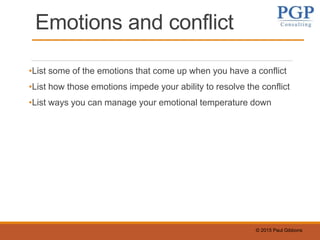 © 2015 Paul Gibbons
Emotions and conflict
•List some of the emotions that come up when you have a conflict
•List how those emotions impede your ability to resolve the conflict
•List ways you can manage your emotional temperature down
 